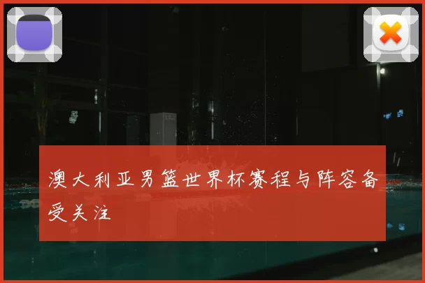 澳大利亚男篮世界杯赛程与阵容备受关注