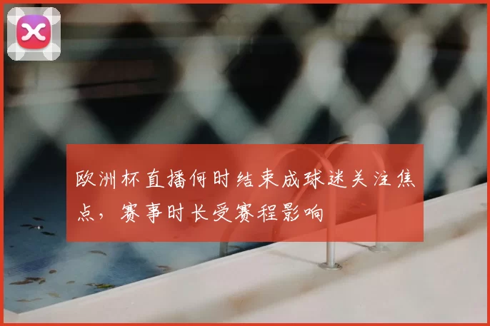 欧洲杯直播何时结束成球迷关注焦点,赛事时长受赛程影响