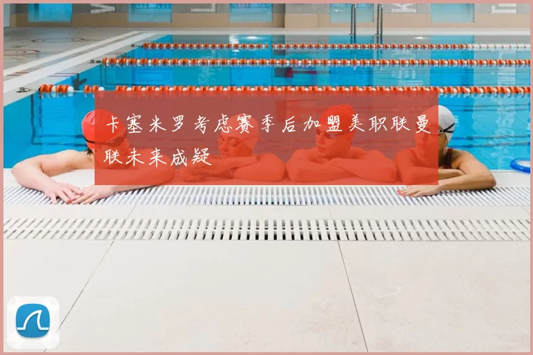 卡塞米罗考虑赛季后加盟美职联曼联未来成疑