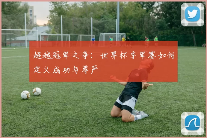 超越冠军之争：世界杯季军赛如何定义成功与尊严