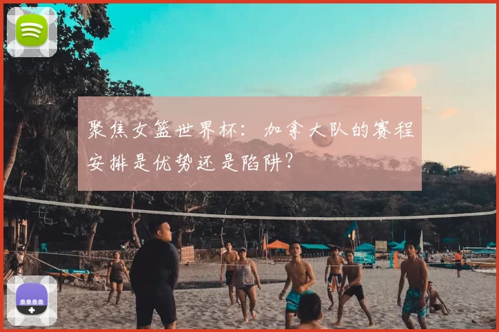 聚焦女篮世界杯：加拿大队的赛程安排是优势还是陷阱？