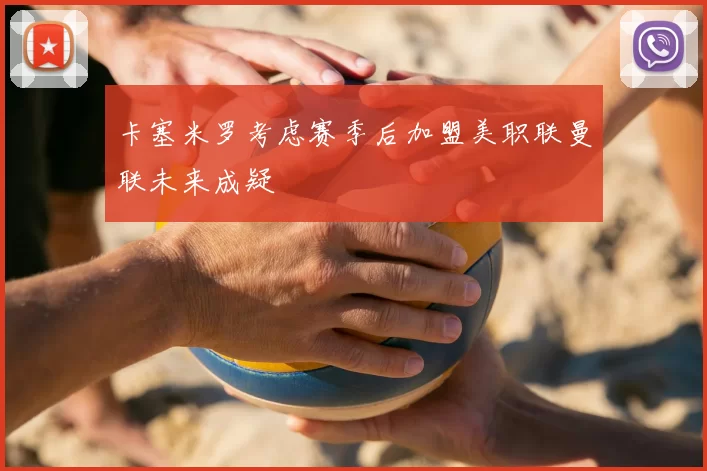 卡塞米罗考虑赛季后加盟美职联曼联未来成疑