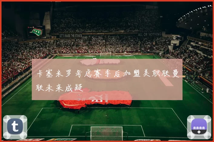 卡塞米罗考虑赛季后加盟美职联曼联未来成疑