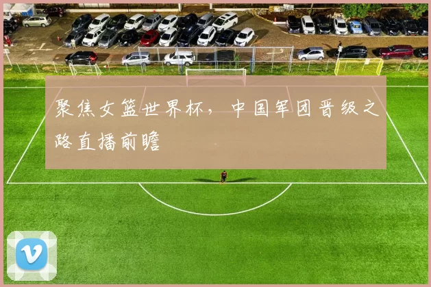 聚焦女篮世界杯，中国军团晋级之路直播前瞻