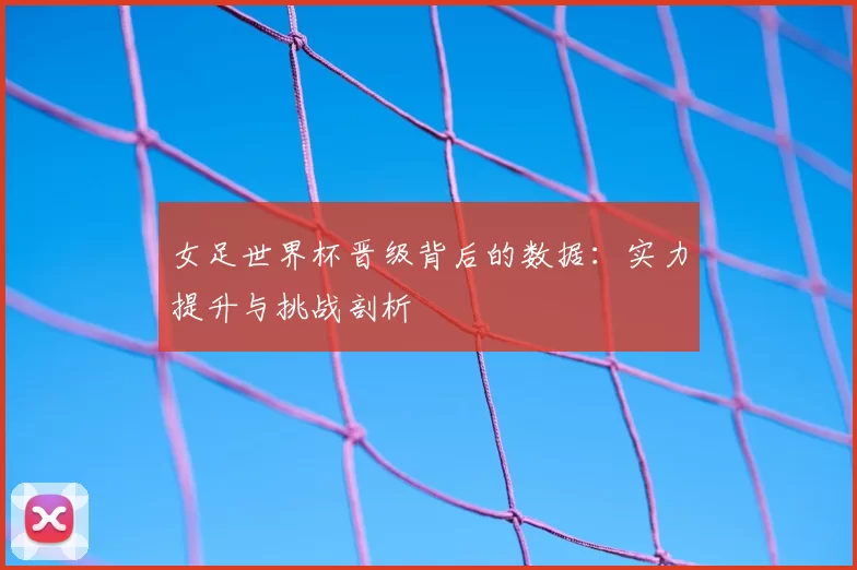 女足世界杯晋级背后的数据：实力提升与挑战剖析