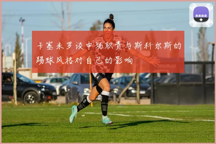 卡塞米罗谈中场职责与斯科尔斯的踢球风格对自己的影响