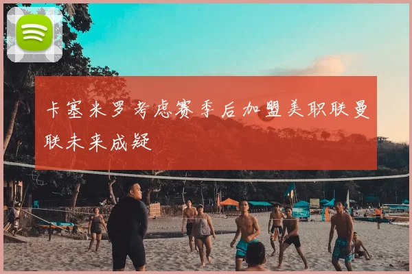 卡塞米罗考虑赛季后加盟美职联曼联未来成疑
