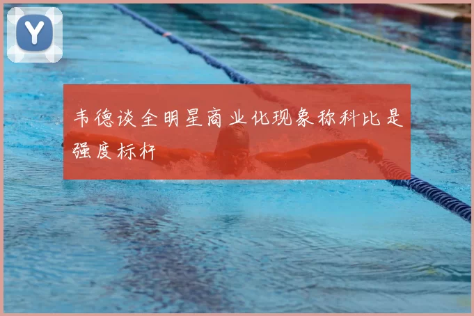 韦德谈全明星商业化现象称科比是强度标杆