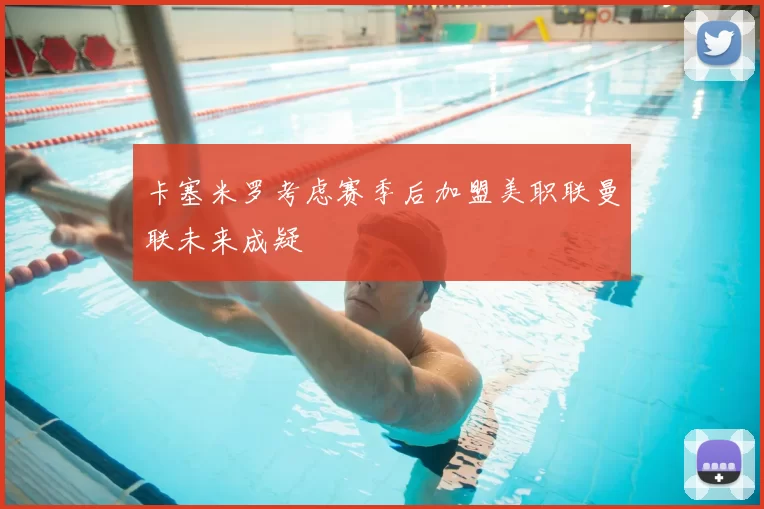 卡塞米罗考虑赛季后加盟美职联曼联未来成疑