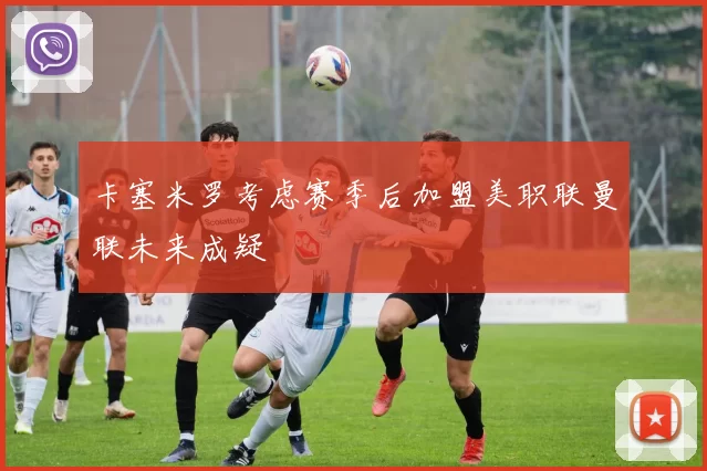 卡塞米罗考虑赛季后加盟美职联曼联未来成疑
