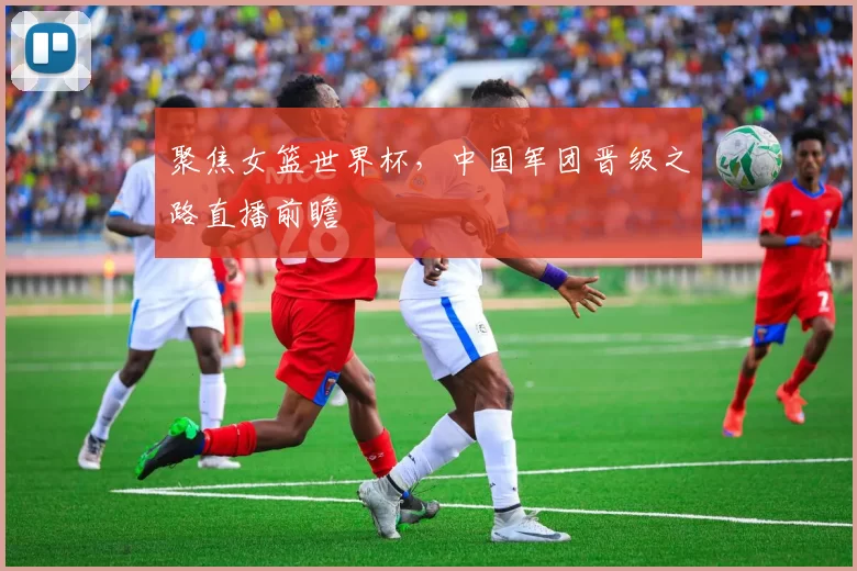 聚焦女篮世界杯，中国军团晋级之路直播前瞻