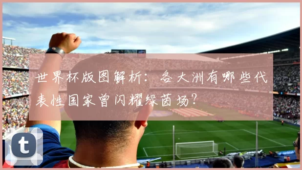 世界杯版图解析：各大洲有哪些代表性国家曾闪耀绿茵场？
