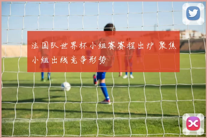 法国队世界杯小组赛赛程出炉 聚焦小组出线竞争形势