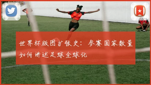 世界杯版图扩张史：参赛国家数量如何讲述足球全球化