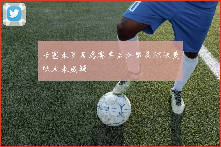 卡塞米罗考虑赛季后加盟美职联曼联未来成疑