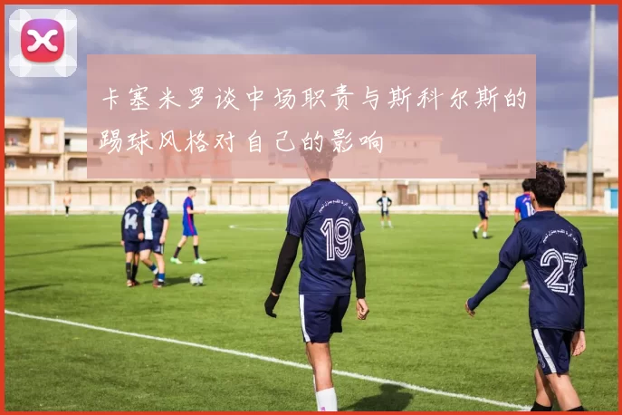 卡塞米罗谈中场职责与斯科尔斯的踢球风格对自己的影响