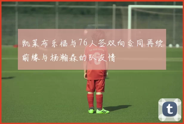 凯莱布乐福与76人签双向合同再续前缘与杨瀚森的队友情
