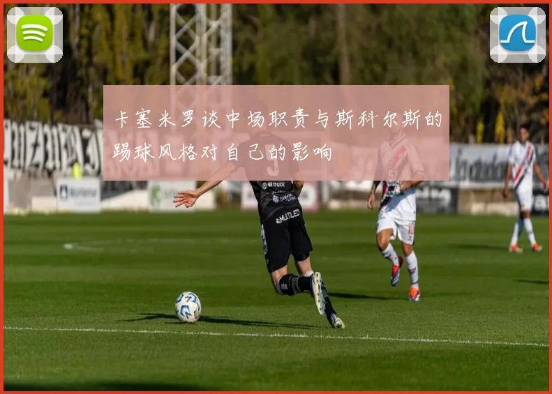 卡塞米罗谈中场职责与斯科尔斯的踢球风格对自己的影响