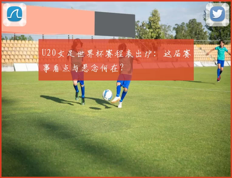 U20女足世界杯赛程表出炉：这届赛事看点与悬念何在？