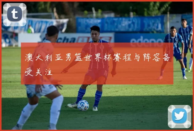 澳大利亚男篮世界杯赛程与阵容备受关注