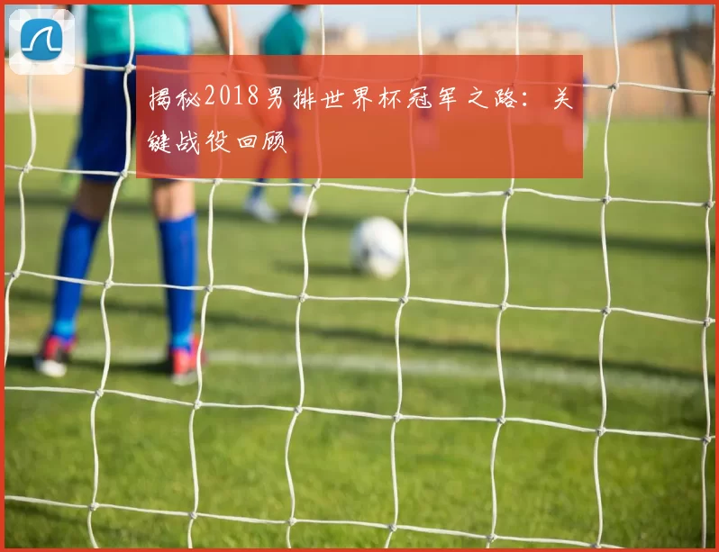 揭秘2018男排世界杯冠军之路：关键战役回顾