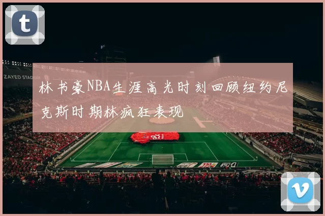 林书豪NBA生涯高光时刻回顾纽约尼克斯时期林疯狂表现