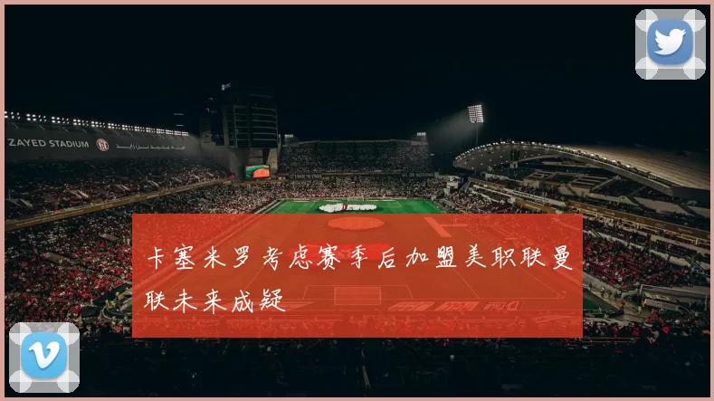 卡塞米罗考虑赛季后加盟美职联曼联未来成疑