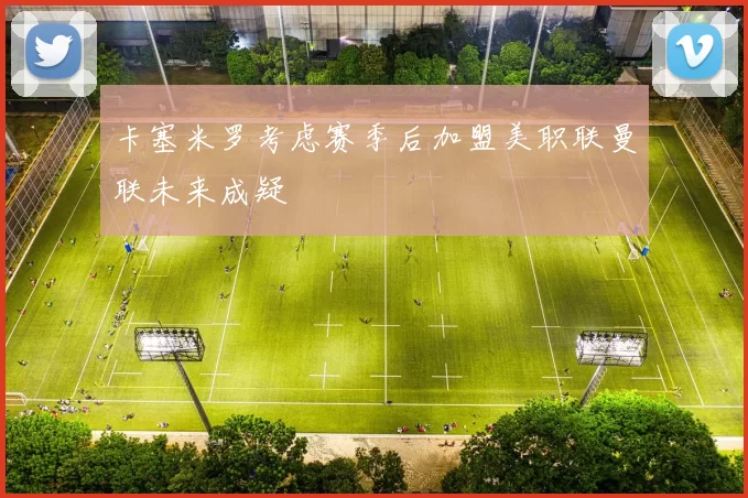 卡塞米罗考虑赛季后加盟美职联曼联未来成疑