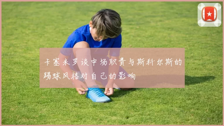 卡塞米罗谈中场职责与斯科尔斯的踢球风格对自己的影响