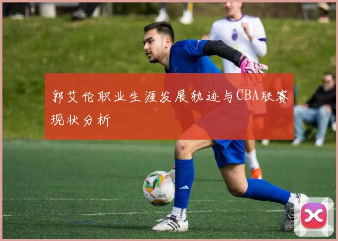 郭艾伦职业生涯发展轨迹与CBA联赛现状分析