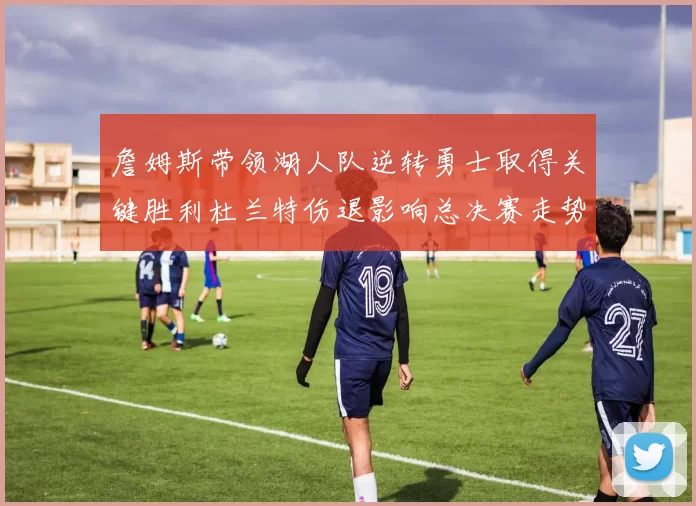 詹姆斯带领湖人队逆转勇士取得关键胜利杜兰特伤退影响总决赛走势