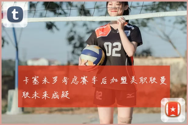 卡塞米罗考虑赛季后加盟美职联曼联未来成疑