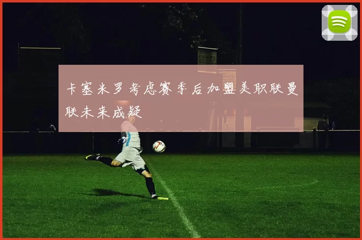 卡塞米罗考虑赛季后加盟美职联曼联未来成疑