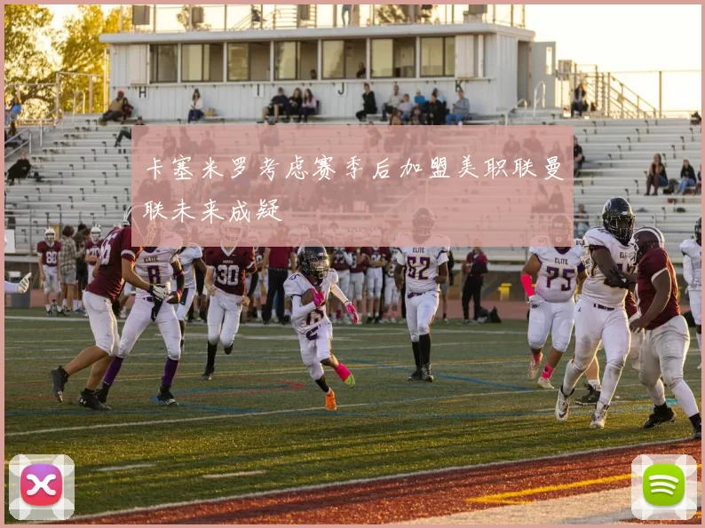卡塞米罗考虑赛季后加盟美职联曼联未来成疑